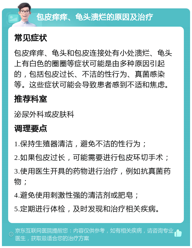 包皮痒痒、龟头溃烂的原因及治疗 常见症状 包皮痒痒、龟头和包皮连接处有小处溃烂、龟头上有白色的圈圈等症状可能是由多种原因引起的，包括包皮过长、不洁的性行为、真菌感染等。这些症状可能会导致患者感到不适和焦虑。 推荐科室 泌尿外科或皮肤科 调理要点 1.保持生殖器清洁，避免不洁的性行为； 2.如果包皮过长，可能需要进行包皮环切手术； 3.使用医生开具的药物进行治疗，例如抗真菌药物； 4.避免使用刺激性强的清洁剂或肥皂； 5.定期进行体检，及时发现和治疗相关疾病。