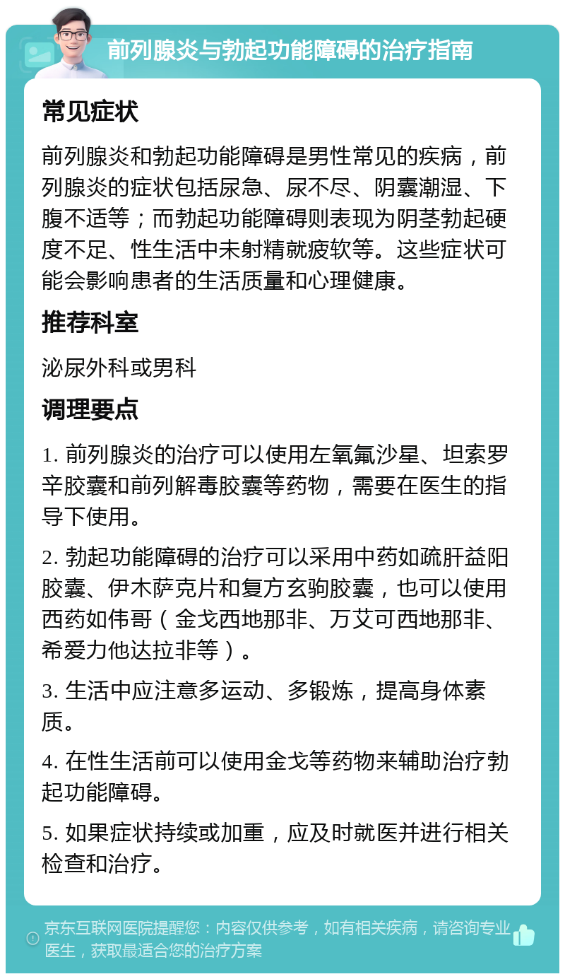 前列腺炎与勃起功能障碍的治疗指南 常见症状 前列腺炎和勃起功能障碍是男性常见的疾病，前列腺炎的症状包括尿急、尿不尽、阴囊潮湿、下腹不适等；而勃起功能障碍则表现为阴茎勃起硬度不足、性生活中未射精就疲软等。这些症状可能会影响患者的生活质量和心理健康。 推荐科室 泌尿外科或男科 调理要点 1. 前列腺炎的治疗可以使用左氧氟沙星、坦索罗辛胶囊和前列解毒胶囊等药物，需要在医生的指导下使用。 2. 勃起功能障碍的治疗可以采用中药如疏肝益阳胶囊、伊木萨克片和复方玄驹胶囊，也可以使用西药如伟哥（金戈西地那非、万艾可西地那非、希爱力他达拉非等）。 3. 生活中应注意多运动、多锻炼，提高身体素质。 4. 在性生活前可以使用金戈等药物来辅助治疗勃起功能障碍。 5. 如果症状持续或加重，应及时就医并进行相关检查和治疗。