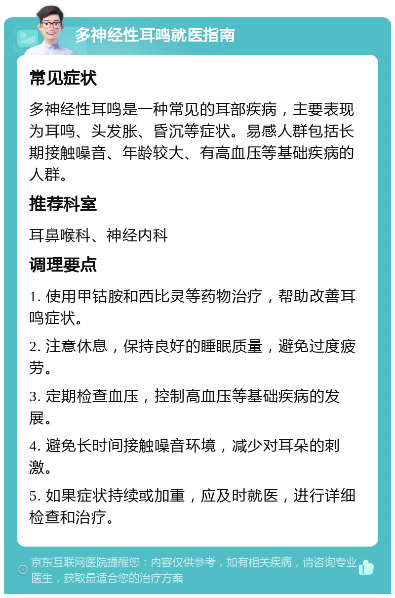 多神经性耳鸣就医指南 常见症状 多神经性耳鸣是一种常见的耳部疾病，主要表现为耳鸣、头发胀、昏沉等症状。易感人群包括长期接触噪音、年龄较大、有高血压等基础疾病的人群。 推荐科室 耳鼻喉科、神经内科 调理要点 1. 使用甲钴胺和西比灵等药物治疗，帮助改善耳鸣症状。 2. 注意休息，保持良好的睡眠质量，避免过度疲劳。 3. 定期检查血压，控制高血压等基础疾病的发展。 4. 避免长时间接触噪音环境，减少对耳朵的刺激。 5. 如果症状持续或加重，应及时就医，进行详细检查和治疗。