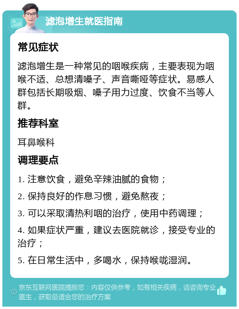 滤泡增生就医指南 常见症状 滤泡增生是一种常见的咽喉疾病，主要表现为咽喉不适、总想清嗓子、声音嘶哑等症状。易感人群包括长期吸烟、嗓子用力过度、饮食不当等人群。 推荐科室 耳鼻喉科 调理要点 1. 注意饮食，避免辛辣油腻的食物； 2. 保持良好的作息习惯，避免熬夜； 3. 可以采取清热利咽的治疗，使用中药调理； 4. 如果症状严重，建议去医院就诊，接受专业的治疗； 5. 在日常生活中，多喝水，保持喉咙湿润。