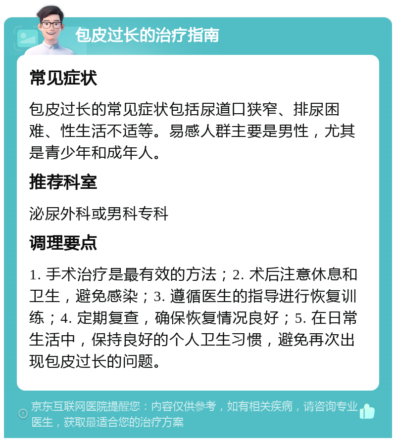 包皮过长的治疗指南 常见症状 包皮过长的常见症状包括尿道口狭窄、排尿困难、性生活不适等。易感人群主要是男性，尤其是青少年和成年人。 推荐科室 泌尿外科或男科专科 调理要点 1. 手术治疗是最有效的方法；2. 术后注意休息和卫生，避免感染；3. 遵循医生的指导进行恢复训练；4. 定期复查，确保恢复情况良好；5. 在日常生活中，保持良好的个人卫生习惯，避免再次出现包皮过长的问题。