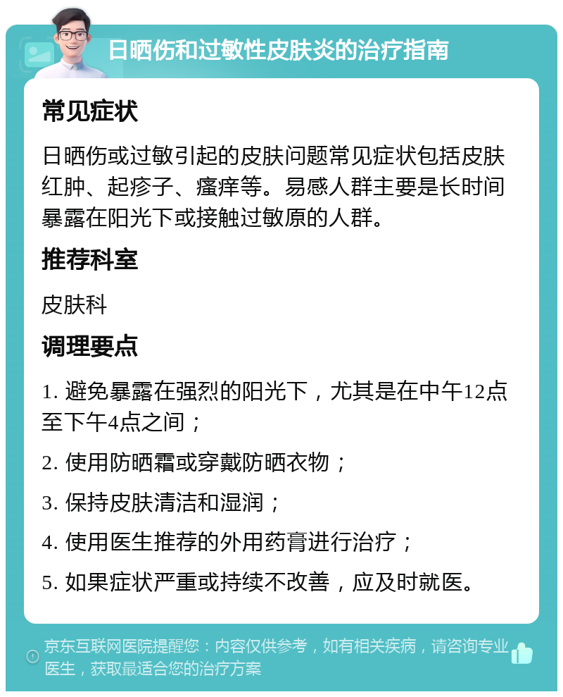 日晒伤和过敏性皮肤炎的治疗指南 常见症状 日晒伤或过敏引起的皮肤问题常见症状包括皮肤红肿、起疹子、瘙痒等。易感人群主要是长时间暴露在阳光下或接触过敏原的人群。 推荐科室 皮肤科 调理要点 1. 避免暴露在强烈的阳光下，尤其是在中午12点至下午4点之间； 2. 使用防晒霜或穿戴防晒衣物； 3. 保持皮肤清洁和湿润； 4. 使用医生推荐的外用药膏进行治疗； 5. 如果症状严重或持续不改善，应及时就医。