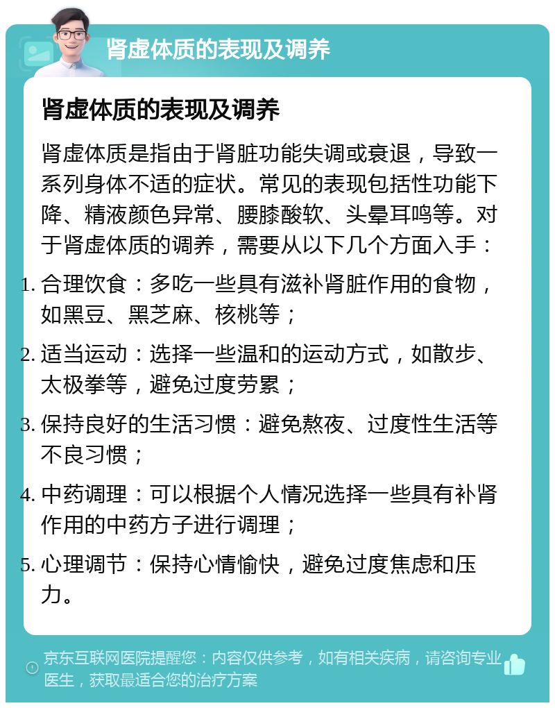 肾虚体质的表现及调养 肾虚体质的表现及调养 肾虚体质是指由于肾脏功能失调或衰退，导致一系列身体不适的症状。常见的表现包括性功能下降、精液颜色异常、腰膝酸软、头晕耳鸣等。对于肾虚体质的调养，需要从以下几个方面入手： 合理饮食：多吃一些具有滋补肾脏作用的食物，如黑豆、黑芝麻、核桃等； 适当运动：选择一些温和的运动方式，如散步、太极拳等，避免过度劳累； 保持良好的生活习惯：避免熬夜、过度性生活等不良习惯； 中药调理：可以根据个人情况选择一些具有补肾作用的中药方子进行调理； 心理调节：保持心情愉快，避免过度焦虑和压力。