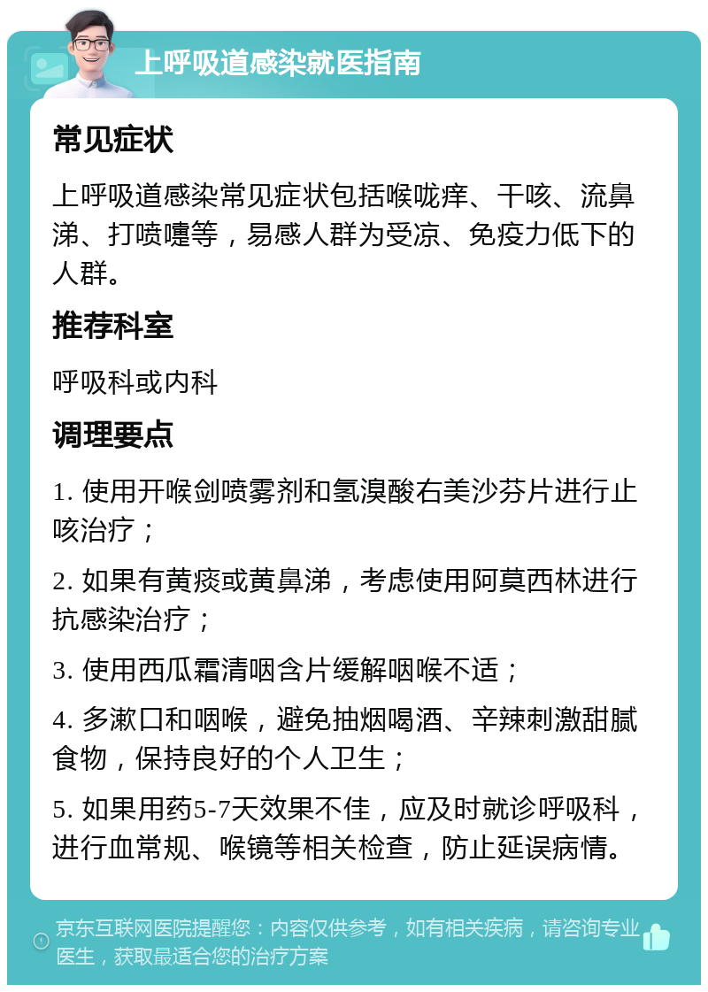 上呼吸道感染就医指南 常见症状 上呼吸道感染常见症状包括喉咙痒、干咳、流鼻涕、打喷嚏等，易感人群为受凉、免疫力低下的人群。 推荐科室 呼吸科或内科 调理要点 1. 使用开喉剑喷雾剂和氢溴酸右美沙芬片进行止咳治疗； 2. 如果有黄痰或黄鼻涕，考虑使用阿莫西林进行抗感染治疗； 3. 使用西瓜霜清咽含片缓解咽喉不适； 4. 多漱口和咽喉，避免抽烟喝酒、辛辣刺激甜腻食物，保持良好的个人卫生； 5. 如果用药5-7天效果不佳，应及时就诊呼吸科，进行血常规、喉镜等相关检查，防止延误病情。