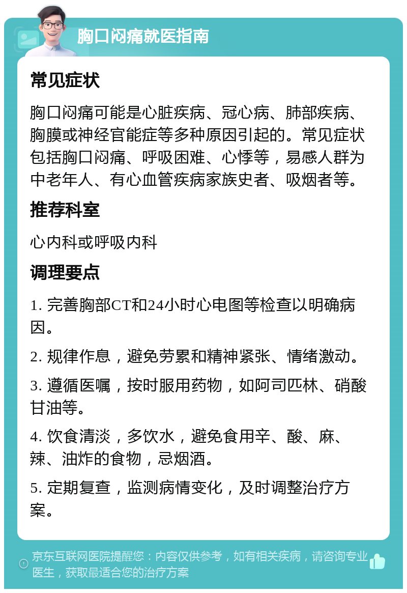 胸口闷痛就医指南 常见症状 胸口闷痛可能是心脏疾病、冠心病、肺部疾病、胸膜或神经官能症等多种原因引起的。常见症状包括胸口闷痛、呼吸困难、心悸等，易感人群为中老年人、有心血管疾病家族史者、吸烟者等。 推荐科室 心内科或呼吸内科 调理要点 1. 完善胸部CT和24小时心电图等检查以明确病因。 2. 规律作息，避免劳累和精神紧张、情绪激动。 3. 遵循医嘱，按时服用药物，如阿司匹林、硝酸甘油等。 4. 饮食清淡，多饮水，避免食用辛、酸、麻、辣、油炸的食物，忌烟酒。 5. 定期复查，监测病情变化，及时调整治疗方案。