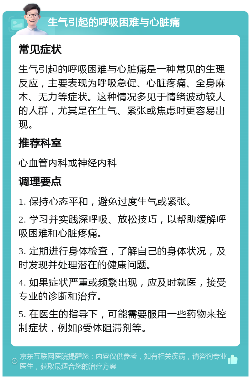 生气引起的呼吸困难与心脏痛 常见症状 生气引起的呼吸困难与心脏痛是一种常见的生理反应，主要表现为呼吸急促、心脏疼痛、全身麻木、无力等症状。这种情况多见于情绪波动较大的人群，尤其是在生气、紧张或焦虑时更容易出现。 推荐科室 心血管内科或神经内科 调理要点 1. 保持心态平和，避免过度生气或紧张。 2. 学习并实践深呼吸、放松技巧，以帮助缓解呼吸困难和心脏疼痛。 3. 定期进行身体检查，了解自己的身体状况，及时发现并处理潜在的健康问题。 4. 如果症状严重或频繁出现，应及时就医，接受专业的诊断和治疗。 5. 在医生的指导下，可能需要服用一些药物来控制症状，例如β受体阻滞剂等。