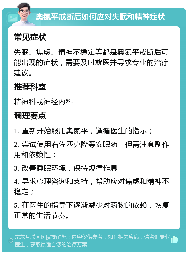 奥氮平戒断后如何应对失眠和精神症状 常见症状 失眠、焦虑、精神不稳定等都是奥氮平戒断后可能出现的症状，需要及时就医并寻求专业的治疗建议。 推荐科室 精神科或神经内科 调理要点 1. 重新开始服用奥氮平，遵循医生的指示； 2. 尝试使用右佐匹克隆等安眠药，但需注意副作用和依赖性； 3. 改善睡眠环境，保持规律作息； 4. 寻求心理咨询和支持，帮助应对焦虑和精神不稳定； 5. 在医生的指导下逐渐减少对药物的依赖，恢复正常的生活节奏。