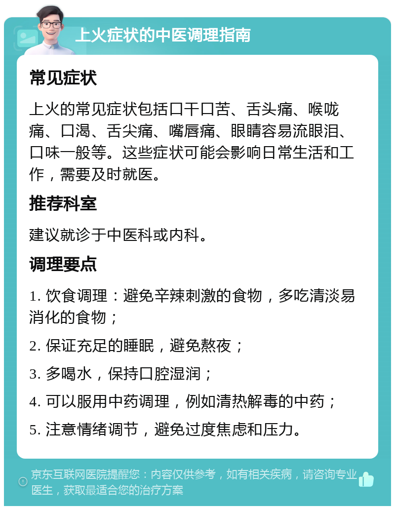 上火症状的中医调理指南 常见症状 上火的常见症状包括口干口苦、舌头痛、喉咙痛、口渴、舌尖痛、嘴唇痛、眼睛容易流眼泪、口味一般等。这些症状可能会影响日常生活和工作，需要及时就医。 推荐科室 建议就诊于中医科或内科。 调理要点 1. 饮食调理：避免辛辣刺激的食物，多吃清淡易消化的食物； 2. 保证充足的睡眠，避免熬夜； 3. 多喝水，保持口腔湿润； 4. 可以服用中药调理，例如清热解毒的中药； 5. 注意情绪调节，避免过度焦虑和压力。