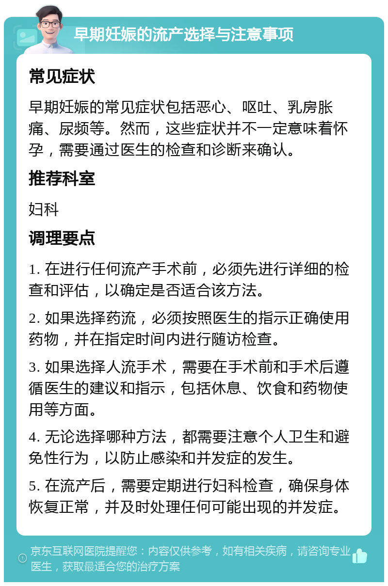 早期妊娠的流产选择与注意事项 常见症状 早期妊娠的常见症状包括恶心、呕吐、乳房胀痛、尿频等。然而，这些症状并不一定意味着怀孕，需要通过医生的检查和诊断来确认。 推荐科室 妇科 调理要点 1. 在进行任何流产手术前，必须先进行详细的检查和评估，以确定是否适合该方法。 2. 如果选择药流，必须按照医生的指示正确使用药物，并在指定时间内进行随访检查。 3. 如果选择人流手术，需要在手术前和手术后遵循医生的建议和指示，包括休息、饮食和药物使用等方面。 4. 无论选择哪种方法，都需要注意个人卫生和避免性行为，以防止感染和并发症的发生。 5. 在流产后，需要定期进行妇科检查，确保身体恢复正常，并及时处理任何可能出现的并发症。