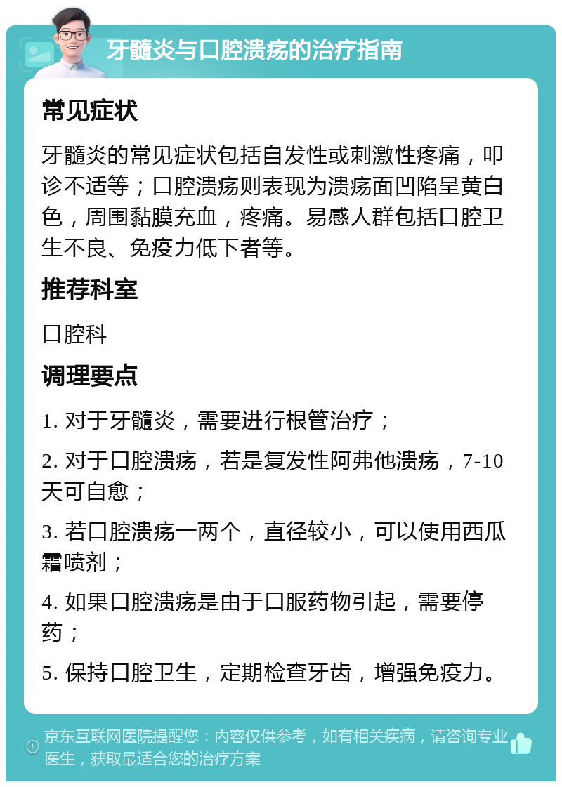 牙髓炎与口腔溃疡的治疗指南 常见症状 牙髓炎的常见症状包括自发性或刺激性疼痛，叩诊不适等；口腔溃疡则表现为溃疡面凹陷呈黄白色，周围黏膜充血，疼痛。易感人群包括口腔卫生不良、免疫力低下者等。 推荐科室 口腔科 调理要点 1. 对于牙髓炎，需要进行根管治疗； 2. 对于口腔溃疡，若是复发性阿弗他溃疡，7-10天可自愈； 3. 若口腔溃疡一两个，直径较小，可以使用西瓜霜喷剂； 4. 如果口腔溃疡是由于口服药物引起，需要停药； 5. 保持口腔卫生，定期检查牙齿，增强免疫力。