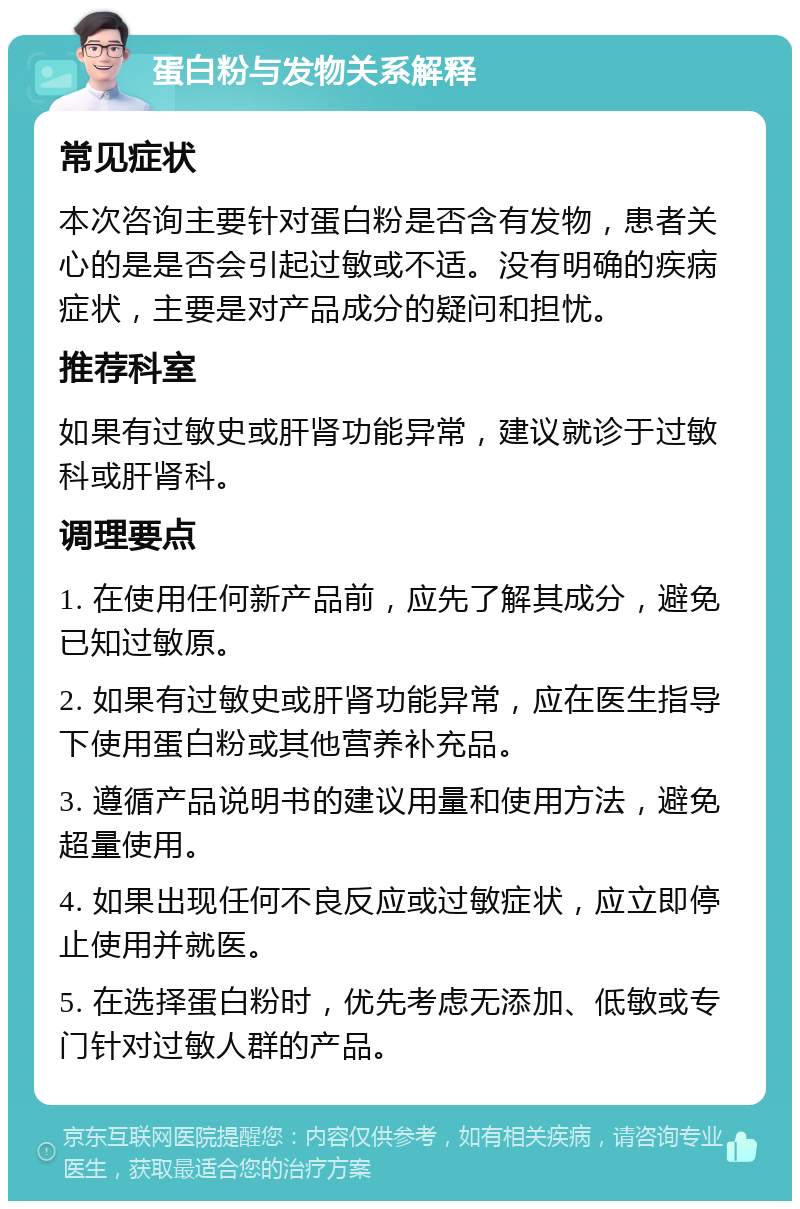 蛋白粉与发物关系解释 常见症状 本次咨询主要针对蛋白粉是否含有发物，患者关心的是是否会引起过敏或不适。没有明确的疾病症状，主要是对产品成分的疑问和担忧。 推荐科室 如果有过敏史或肝肾功能异常，建议就诊于过敏科或肝肾科。 调理要点 1. 在使用任何新产品前，应先了解其成分，避免已知过敏原。 2. 如果有过敏史或肝肾功能异常，应在医生指导下使用蛋白粉或其他营养补充品。 3. 遵循产品说明书的建议用量和使用方法，避免超量使用。 4. 如果出现任何不良反应或过敏症状，应立即停止使用并就医。 5. 在选择蛋白粉时，优先考虑无添加、低敏或专门针对过敏人群的产品。