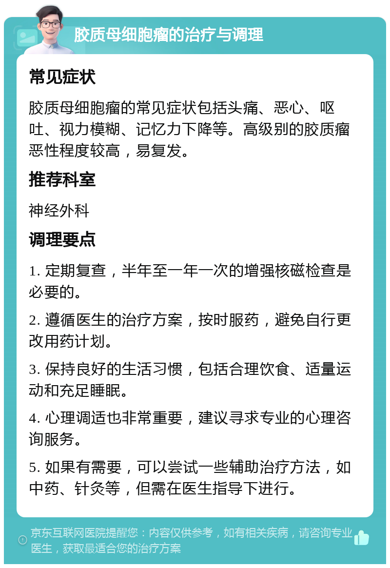 胶质母细胞瘤的治疗与调理 常见症状 胶质母细胞瘤的常见症状包括头痛、恶心、呕吐、视力模糊、记忆力下降等。高级别的胶质瘤恶性程度较高，易复发。 推荐科室 神经外科 调理要点 1. 定期复查，半年至一年一次的增强核磁检查是必要的。 2. 遵循医生的治疗方案，按时服药，避免自行更改用药计划。 3. 保持良好的生活习惯，包括合理饮食、适量运动和充足睡眠。 4. 心理调适也非常重要，建议寻求专业的心理咨询服务。 5. 如果有需要，可以尝试一些辅助治疗方法，如中药、针灸等，但需在医生指导下进行。