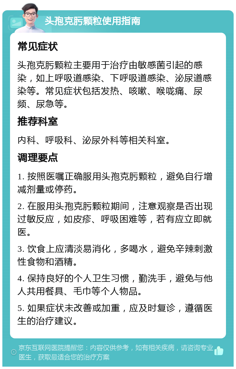 头孢克肟颗粒使用指南 常见症状 头孢克肟颗粒主要用于治疗由敏感菌引起的感染，如上呼吸道感染、下呼吸道感染、泌尿道感染等。常见症状包括发热、咳嗽、喉咙痛、尿频、尿急等。 推荐科室 内科、呼吸科、泌尿外科等相关科室。 调理要点 1. 按照医嘱正确服用头孢克肟颗粒，避免自行增减剂量或停药。 2. 在服用头孢克肟颗粒期间，注意观察是否出现过敏反应，如皮疹、呼吸困难等，若有应立即就医。 3. 饮食上应清淡易消化，多喝水，避免辛辣刺激性食物和酒精。 4. 保持良好的个人卫生习惯，勤洗手，避免与他人共用餐具、毛巾等个人物品。 5. 如果症状未改善或加重，应及时复诊，遵循医生的治疗建议。