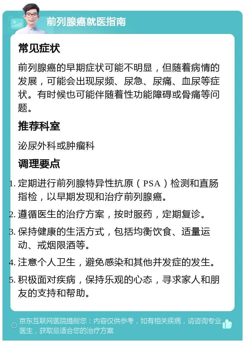 前列腺癌就医指南 常见症状 前列腺癌的早期症状可能不明显，但随着病情的发展，可能会出现尿频、尿急、尿痛、血尿等症状。有时候也可能伴随着性功能障碍或骨痛等问题。 推荐科室 泌尿外科或肿瘤科 调理要点 定期进行前列腺特异性抗原（PSA）检测和直肠指检，以早期发现和治疗前列腺癌。 遵循医生的治疗方案，按时服药，定期复诊。 保持健康的生活方式，包括均衡饮食、适量运动、戒烟限酒等。 注意个人卫生，避免感染和其他并发症的发生。 积极面对疾病，保持乐观的心态，寻求家人和朋友的支持和帮助。