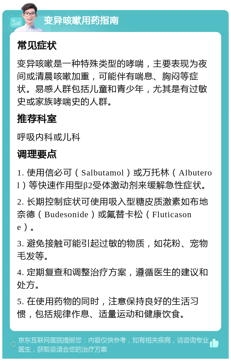 变异咳嗽用药指南 常见症状 变异咳嗽是一种特殊类型的哮喘，主要表现为夜间或清晨咳嗽加重，可能伴有喘息、胸闷等症状。易感人群包括儿童和青少年，尤其是有过敏史或家族哮喘史的人群。 推荐科室 呼吸内科或儿科 调理要点 1. 使用信必可（Salbutamol）或万托林（Albuterol）等快速作用型β2受体激动剂来缓解急性症状。 2. 长期控制症状可使用吸入型糖皮质激素如布地奈德（Budesonide）或氟替卡松（Fluticasone）。 3. 避免接触可能引起过敏的物质，如花粉、宠物毛发等。 4. 定期复查和调整治疗方案，遵循医生的建议和处方。 5. 在使用药物的同时，注意保持良好的生活习惯，包括规律作息、适量运动和健康饮食。