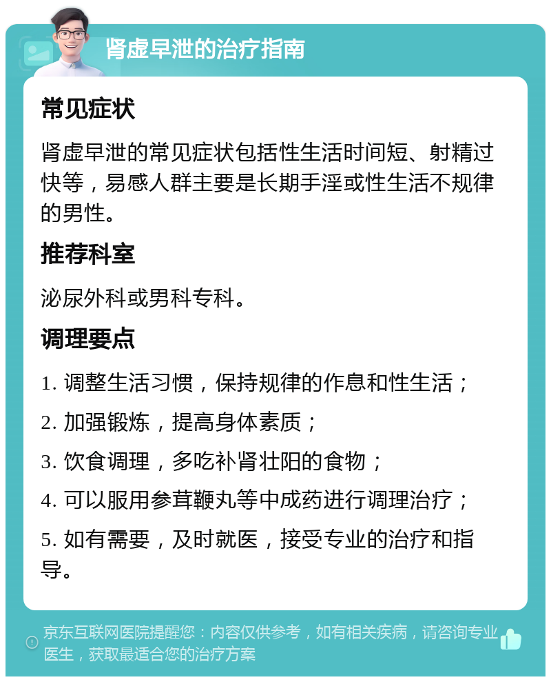 肾虚早泄的治疗指南 常见症状 肾虚早泄的常见症状包括性生活时间短、射精过快等，易感人群主要是长期手淫或性生活不规律的男性。 推荐科室 泌尿外科或男科专科。 调理要点 1. 调整生活习惯，保持规律的作息和性生活； 2. 加强锻炼，提高身体素质； 3. 饮食调理，多吃补肾壮阳的食物； 4. 可以服用参茸鞭丸等中成药进行调理治疗； 5. 如有需要，及时就医，接受专业的治疗和指导。