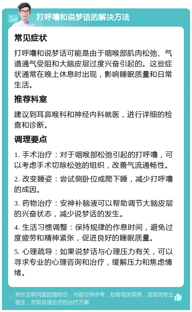 打呼噜和说梦话的解决方法 常见症状 打呼噜和说梦话可能是由于咽喉部肌肉松弛、气道通气受阻和大脑皮层过度兴奋引起的。这些症状通常在晚上休息时出现，影响睡眠质量和日常生活。 推荐科室 建议到耳鼻喉科和神经内科就医，进行详细的检查和诊断。 调理要点 1. 手术治疗：对于咽喉部松弛引起的打呼噜，可以考虑手术切除松弛的组织，改善气流通畅性。 2. 改变睡姿：尝试侧卧位或爬下睡，减少打呼噜的成因。 3. 药物治疗：安神补脑液可以帮助调节大脑皮层的兴奋状态，减少说梦话的发生。 4. 生活习惯调整：保持规律的作息时间，避免过度疲劳和精神紧张，促进良好的睡眠质量。 5. 心理疏导：如果说梦话与心理压力有关，可以寻求专业的心理咨询和治疗，缓解压力和焦虑情绪。