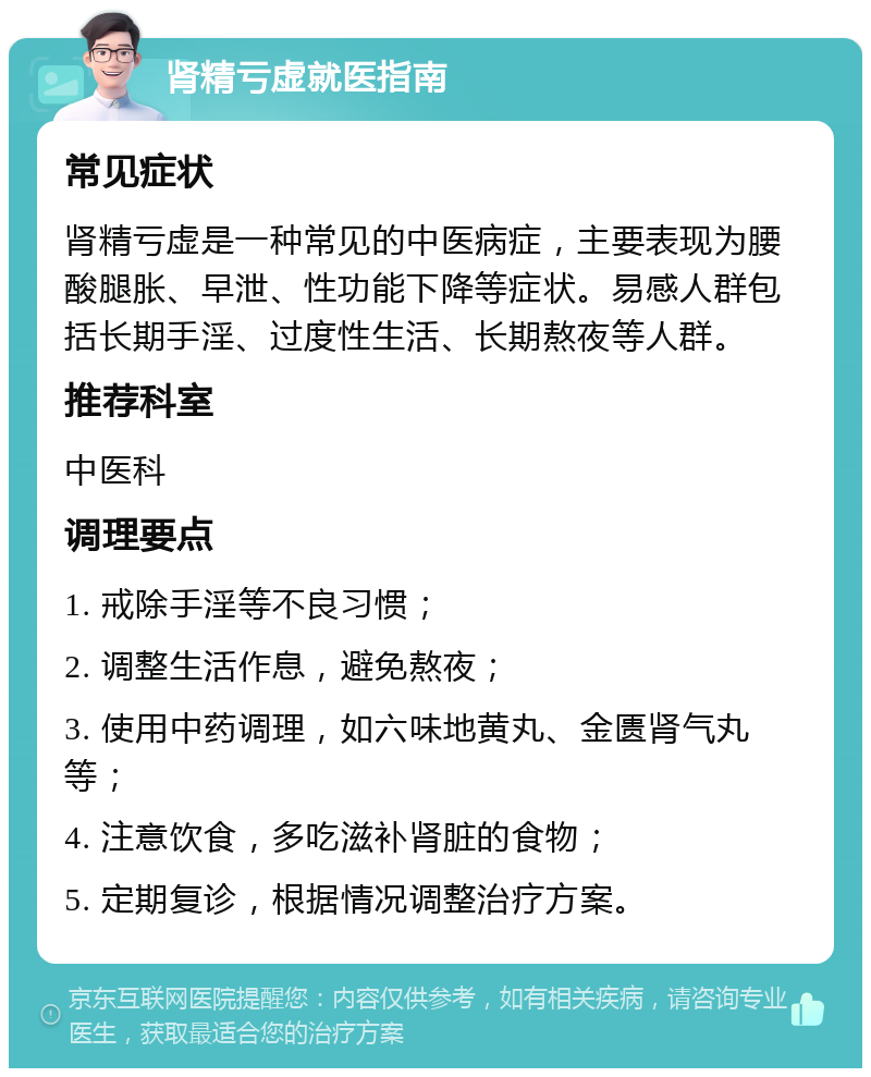 肾精亏虚就医指南 常见症状 肾精亏虚是一种常见的中医病症，主要表现为腰酸腿胀、早泄、性功能下降等症状。易感人群包括长期手淫、过度性生活、长期熬夜等人群。 推荐科室 中医科 调理要点 1. 戒除手淫等不良习惯； 2. 调整生活作息，避免熬夜； 3. 使用中药调理，如六味地黄丸、金匮肾气丸等； 4. 注意饮食，多吃滋补肾脏的食物； 5. 定期复诊，根据情况调整治疗方案。