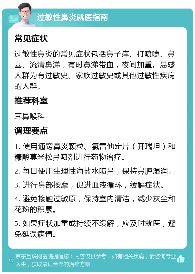 过敏性鼻炎就医指南 常见症状 过敏性鼻炎的常见症状包括鼻子痒、打喷嚏、鼻塞、流清鼻涕，有时鼻涕带血，夜间加重。易感人群为有过敏史、家族过敏史或其他过敏性疾病的人群。 推荐科室 耳鼻喉科 调理要点 1. 使用通窍鼻炎颗粒、氯雷他定片（开瑞坦）和糠酸莫米松鼻喷剂进行药物治疗。 2. 每日使用生理性海盐水喷鼻，保持鼻腔湿润。 3. 进行鼻部按摩，促进血液循环，缓解症状。 4. 避免接触过敏原，保持室内清洁，减少灰尘和花粉的积累。 5. 如果症状加重或持续不缓解，应及时就医，避免延误病情。