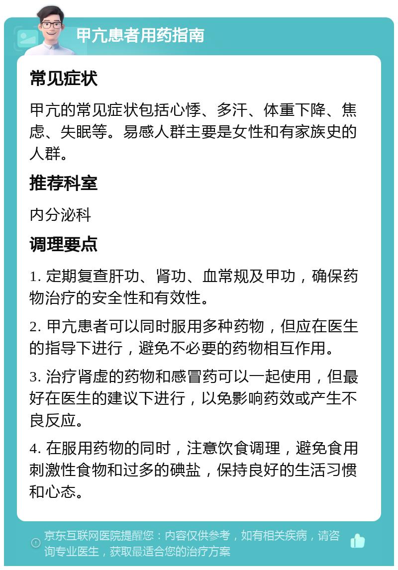 甲亢患者用药指南 常见症状 甲亢的常见症状包括心悸、多汗、体重下降、焦虑、失眠等。易感人群主要是女性和有家族史的人群。 推荐科室 内分泌科 调理要点 1. 定期复查肝功、肾功、血常规及甲功，确保药物治疗的安全性和有效性。 2. 甲亢患者可以同时服用多种药物，但应在医生的指导下进行，避免不必要的药物相互作用。 3. 治疗肾虚的药物和感冒药可以一起使用，但最好在医生的建议下进行，以免影响药效或产生不良反应。 4. 在服用药物的同时，注意饮食调理，避免食用刺激性食物和过多的碘盐，保持良好的生活习惯和心态。