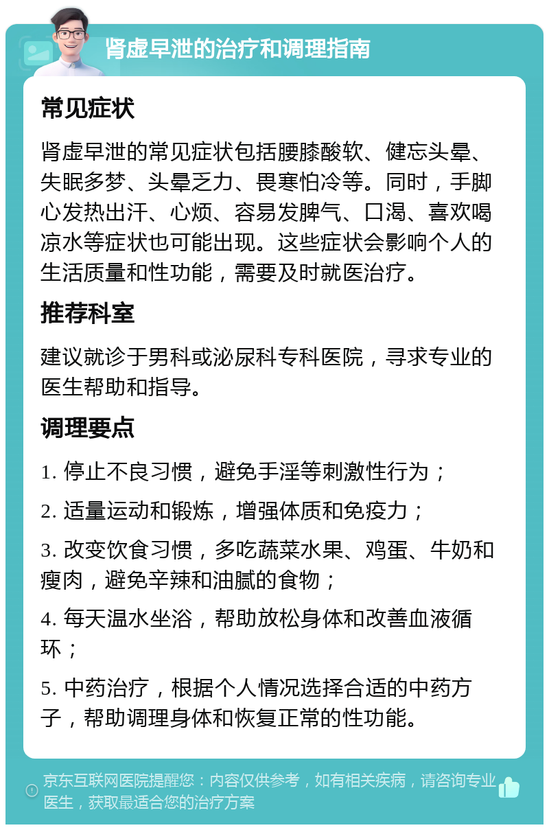 肾虚早泄的治疗和调理指南 常见症状 肾虚早泄的常见症状包括腰膝酸软、健忘头晕、失眠多梦、头晕乏力、畏寒怕冷等。同时，手脚心发热出汗、心烦、容易发脾气、口渴、喜欢喝凉水等症状也可能出现。这些症状会影响个人的生活质量和性功能，需要及时就医治疗。 推荐科室 建议就诊于男科或泌尿科专科医院，寻求专业的医生帮助和指导。 调理要点 1. 停止不良习惯，避免手淫等刺激性行为； 2. 适量运动和锻炼，增强体质和免疫力； 3. 改变饮食习惯，多吃蔬菜水果、鸡蛋、牛奶和瘦肉，避免辛辣和油腻的食物； 4. 每天温水坐浴，帮助放松身体和改善血液循环； 5. 中药治疗，根据个人情况选择合适的中药方子，帮助调理身体和恢复正常的性功能。