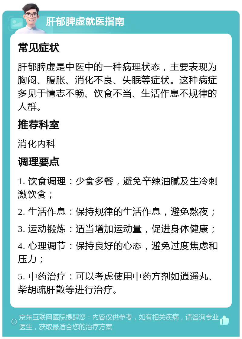 肝郁脾虚就医指南 常见症状 肝郁脾虚是中医中的一种病理状态，主要表现为胸闷、腹胀、消化不良、失眠等症状。这种病症多见于情志不畅、饮食不当、生活作息不规律的人群。 推荐科室 消化内科 调理要点 1. 饮食调理：少食多餐，避免辛辣油腻及生冷刺激饮食； 2. 生活作息：保持规律的生活作息，避免熬夜； 3. 运动锻炼：适当增加运动量，促进身体健康； 4. 心理调节：保持良好的心态，避免过度焦虑和压力； 5. 中药治疗：可以考虑使用中药方剂如逍遥丸、柴胡疏肝散等进行治疗。