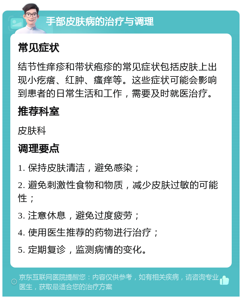 手部皮肤病的治疗与调理 常见症状 结节性痒疹和带状疱疹的常见症状包括皮肤上出现小疙瘩、红肿、瘙痒等。这些症状可能会影响到患者的日常生活和工作，需要及时就医治疗。 推荐科室 皮肤科 调理要点 1. 保持皮肤清洁，避免感染； 2. 避免刺激性食物和物质，减少皮肤过敏的可能性； 3. 注意休息，避免过度疲劳； 4. 使用医生推荐的药物进行治疗； 5. 定期复诊，监测病情的变化。