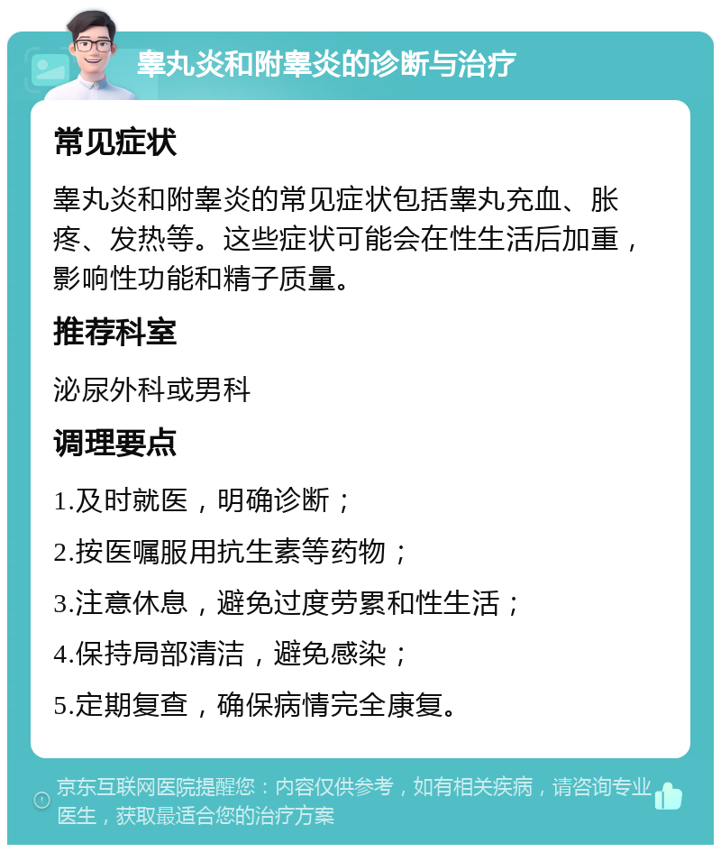 睾丸炎和附睾炎的诊断与治疗 常见症状 睾丸炎和附睾炎的常见症状包括睾丸充血、胀疼、发热等。这些症状可能会在性生活后加重，影响性功能和精子质量。 推荐科室 泌尿外科或男科 调理要点 1.及时就医，明确诊断； 2.按医嘱服用抗生素等药物； 3.注意休息，避免过度劳累和性生活； 4.保持局部清洁，避免感染； 5.定期复查，确保病情完全康复。