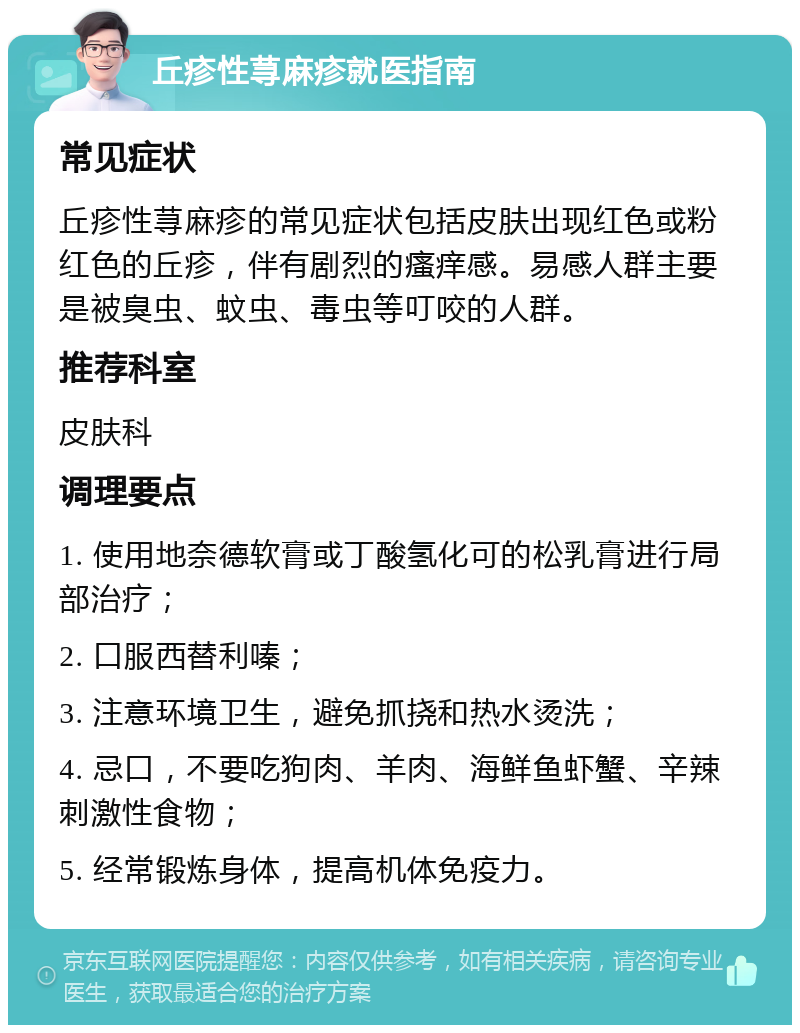 丘疹性荨麻疹就医指南 常见症状 丘疹性荨麻疹的常见症状包括皮肤出现红色或粉红色的丘疹，伴有剧烈的瘙痒感。易感人群主要是被臭虫、蚊虫、毒虫等叮咬的人群。 推荐科室 皮肤科 调理要点 1. 使用地奈德软膏或丁酸氢化可的松乳膏进行局部治疗； 2. 口服西替利嗪； 3. 注意环境卫生，避免抓挠和热水烫洗； 4. 忌口，不要吃狗肉、羊肉、海鲜鱼虾蟹、辛辣刺激性食物； 5. 经常锻炼身体，提高机体免疫力。