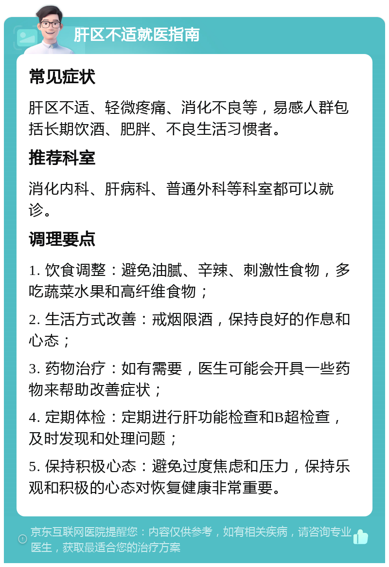 肝区不适就医指南 常见症状 肝区不适、轻微疼痛、消化不良等，易感人群包括长期饮酒、肥胖、不良生活习惯者。 推荐科室 消化内科、肝病科、普通外科等科室都可以就诊。 调理要点 1. 饮食调整：避免油腻、辛辣、刺激性食物，多吃蔬菜水果和高纤维食物； 2. 生活方式改善：戒烟限酒，保持良好的作息和心态； 3. 药物治疗：如有需要，医生可能会开具一些药物来帮助改善症状； 4. 定期体检：定期进行肝功能检查和B超检查，及时发现和处理问题； 5. 保持积极心态：避免过度焦虑和压力，保持乐观和积极的心态对恢复健康非常重要。