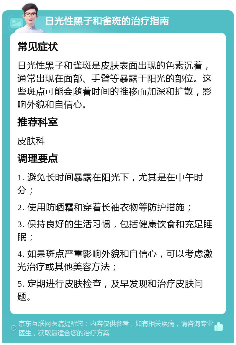 日光性黑子和雀斑的治疗指南 常见症状 日光性黑子和雀斑是皮肤表面出现的色素沉着，通常出现在面部、手臂等暴露于阳光的部位。这些斑点可能会随着时间的推移而加深和扩散，影响外貌和自信心。 推荐科室 皮肤科 调理要点 1. 避免长时间暴露在阳光下，尤其是在中午时分； 2. 使用防晒霜和穿着长袖衣物等防护措施； 3. 保持良好的生活习惯，包括健康饮食和充足睡眠； 4. 如果斑点严重影响外貌和自信心，可以考虑激光治疗或其他美容方法； 5. 定期进行皮肤检查，及早发现和治疗皮肤问题。