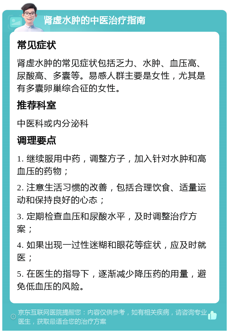 肾虚水肿的中医治疗指南 常见症状 肾虚水肿的常见症状包括乏力、水肿、血压高、尿酸高、多囊等。易感人群主要是女性，尤其是有多囊卵巢综合征的女性。 推荐科室 中医科或内分泌科 调理要点 1. 继续服用中药，调整方子，加入针对水肿和高血压的药物； 2. 注意生活习惯的改善，包括合理饮食、适量运动和保持良好的心态； 3. 定期检查血压和尿酸水平，及时调整治疗方案； 4. 如果出现一过性迷糊和眼花等症状，应及时就医； 5. 在医生的指导下，逐渐减少降压药的用量，避免低血压的风险。