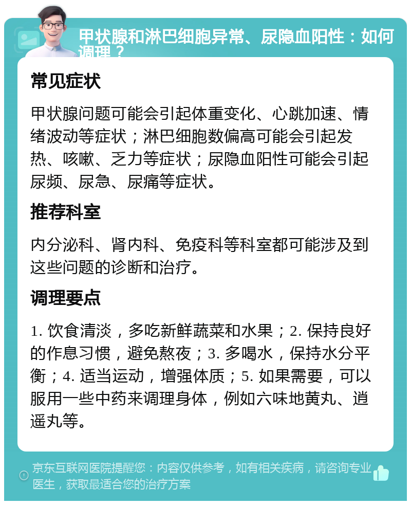 甲状腺和淋巴细胞异常、尿隐血阳性：如何调理？ 常见症状 甲状腺问题可能会引起体重变化、心跳加速、情绪波动等症状；淋巴细胞数偏高可能会引起发热、咳嗽、乏力等症状；尿隐血阳性可能会引起尿频、尿急、尿痛等症状。 推荐科室 内分泌科、肾内科、免疫科等科室都可能涉及到这些问题的诊断和治疗。 调理要点 1. 饮食清淡，多吃新鲜蔬菜和水果；2. 保持良好的作息习惯，避免熬夜；3. 多喝水，保持水分平衡；4. 适当运动，增强体质；5. 如果需要，可以服用一些中药来调理身体，例如六味地黄丸、逍遥丸等。