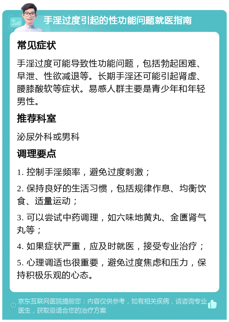 手淫过度引起的性功能问题就医指南 常见症状 手淫过度可能导致性功能问题，包括勃起困难、早泄、性欲减退等。长期手淫还可能引起肾虚、腰膝酸软等症状。易感人群主要是青少年和年轻男性。 推荐科室 泌尿外科或男科 调理要点 1. 控制手淫频率，避免过度刺激； 2. 保持良好的生活习惯，包括规律作息、均衡饮食、适量运动； 3. 可以尝试中药调理，如六味地黄丸、金匮肾气丸等； 4. 如果症状严重，应及时就医，接受专业治疗； 5. 心理调适也很重要，避免过度焦虑和压力，保持积极乐观的心态。