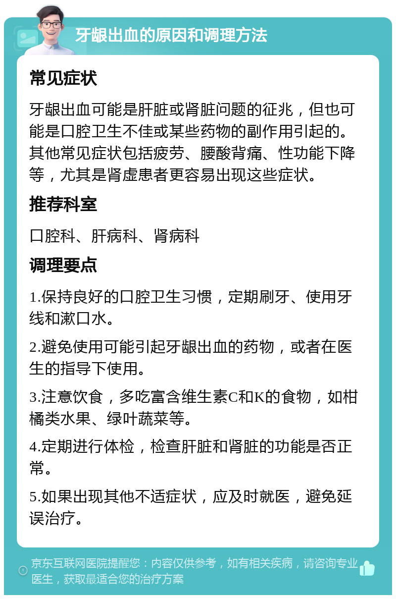 牙龈出血的原因和调理方法 常见症状 牙龈出血可能是肝脏或肾脏问题的征兆，但也可能是口腔卫生不佳或某些药物的副作用引起的。其他常见症状包括疲劳、腰酸背痛、性功能下降等，尤其是肾虚患者更容易出现这些症状。 推荐科室 口腔科、肝病科、肾病科 调理要点 1.保持良好的口腔卫生习惯，定期刷牙、使用牙线和漱口水。 2.避免使用可能引起牙龈出血的药物，或者在医生的指导下使用。 3.注意饮食，多吃富含维生素C和K的食物，如柑橘类水果、绿叶蔬菜等。 4.定期进行体检，检查肝脏和肾脏的功能是否正常。 5.如果出现其他不适症状，应及时就医，避免延误治疗。