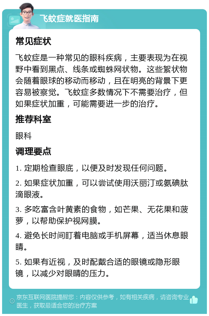 飞蚊症就医指南 常见症状 飞蚊症是一种常见的眼科疾病，主要表现为在视野中看到黑点、线条或蜘蛛网状物。这些絮状物会随着眼球的移动而移动，且在明亮的背景下更容易被察觉。飞蚊症多数情况下不需要治疗，但如果症状加重，可能需要进一步的治疗。 推荐科室 眼科 调理要点 1. 定期检查眼底，以便及时发现任何问题。 2. 如果症状加重，可以尝试使用沃丽汀或氨碘肽滴眼液。 3. 多吃富含叶黄素的食物，如芒果、无花果和菠萝，以帮助保护视网膜。 4. 避免长时间盯着电脑或手机屏幕，适当休息眼睛。 5. 如果有近视，及时配戴合适的眼镜或隐形眼镜，以减少对眼睛的压力。