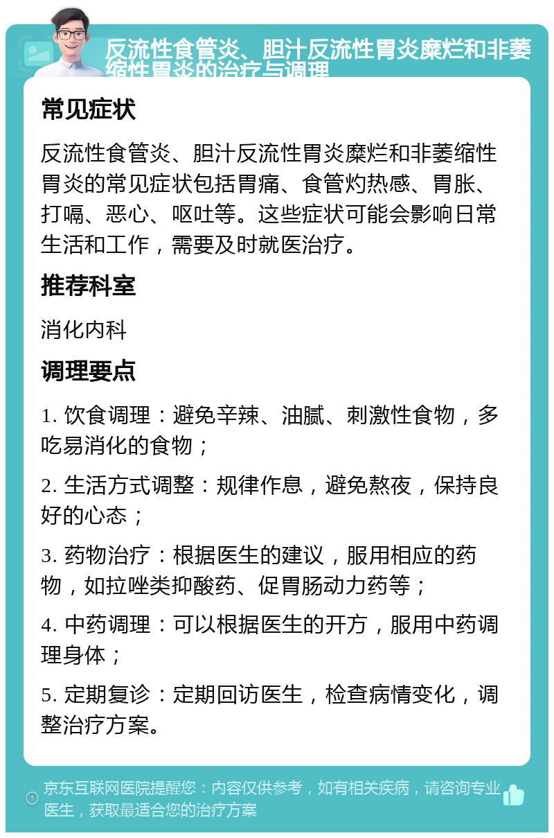 反流性食管炎、胆汁反流性胃炎糜烂和非萎缩性胃炎的治疗与调理 常见症状 反流性食管炎、胆汁反流性胃炎糜烂和非萎缩性胃炎的常见症状包括胃痛、食管灼热感、胃胀、打嗝、恶心、呕吐等。这些症状可能会影响日常生活和工作，需要及时就医治疗。 推荐科室 消化内科 调理要点 1. 饮食调理：避免辛辣、油腻、刺激性食物，多吃易消化的食物； 2. 生活方式调整：规律作息，避免熬夜，保持良好的心态； 3. 药物治疗：根据医生的建议，服用相应的药物，如拉唑类抑酸药、促胃肠动力药等； 4. 中药调理：可以根据医生的开方，服用中药调理身体； 5. 定期复诊：定期回访医生，检查病情变化，调整治疗方案。