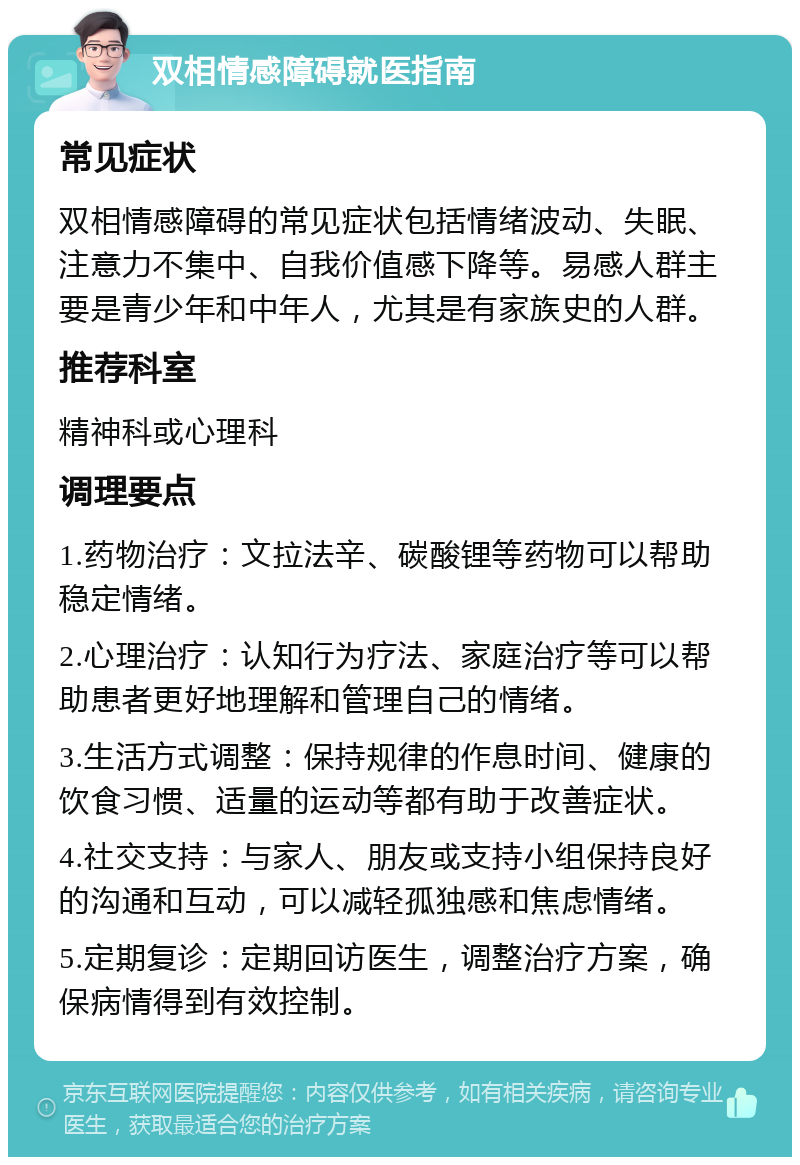 双相情感障碍就医指南 常见症状 双相情感障碍的常见症状包括情绪波动、失眠、注意力不集中、自我价值感下降等。易感人群主要是青少年和中年人，尤其是有家族史的人群。 推荐科室 精神科或心理科 调理要点 1.药物治疗：文拉法辛、碳酸锂等药物可以帮助稳定情绪。 2.心理治疗：认知行为疗法、家庭治疗等可以帮助患者更好地理解和管理自己的情绪。 3.生活方式调整：保持规律的作息时间、健康的饮食习惯、适量的运动等都有助于改善症状。 4.社交支持：与家人、朋友或支持小组保持良好的沟通和互动，可以减轻孤独感和焦虑情绪。 5.定期复诊：定期回访医生，调整治疗方案，确保病情得到有效控制。