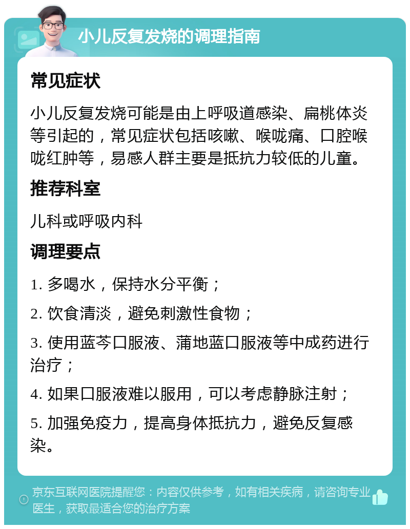 小儿反复发烧的调理指南 常见症状 小儿反复发烧可能是由上呼吸道感染、扁桃体炎等引起的，常见症状包括咳嗽、喉咙痛、口腔喉咙红肿等，易感人群主要是抵抗力较低的儿童。 推荐科室 儿科或呼吸内科 调理要点 1. 多喝水，保持水分平衡； 2. 饮食清淡，避免刺激性食物； 3. 使用蓝芩口服液、蒲地蓝口服液等中成药进行治疗； 4. 如果口服液难以服用，可以考虑静脉注射； 5. 加强免疫力，提高身体抵抗力，避免反复感染。