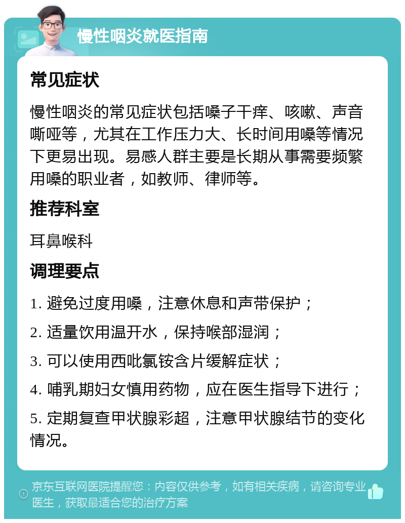 慢性咽炎就医指南 常见症状 慢性咽炎的常见症状包括嗓子干痒、咳嗽、声音嘶哑等，尤其在工作压力大、长时间用嗓等情况下更易出现。易感人群主要是长期从事需要频繁用嗓的职业者，如教师、律师等。 推荐科室 耳鼻喉科 调理要点 1. 避免过度用嗓，注意休息和声带保护； 2. 适量饮用温开水，保持喉部湿润； 3. 可以使用西吡氯铵含片缓解症状； 4. 哺乳期妇女慎用药物，应在医生指导下进行； 5. 定期复查甲状腺彩超，注意甲状腺结节的变化情况。