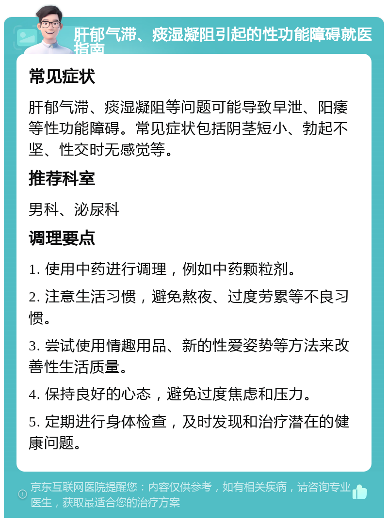 肝郁气滞、痰湿凝阻引起的性功能障碍就医指南 常见症状 肝郁气滞、痰湿凝阻等问题可能导致早泄、阳痿等性功能障碍。常见症状包括阴茎短小、勃起不坚、性交时无感觉等。 推荐科室 男科、泌尿科 调理要点 1. 使用中药进行调理，例如中药颗粒剂。 2. 注意生活习惯，避免熬夜、过度劳累等不良习惯。 3. 尝试使用情趣用品、新的性爱姿势等方法来改善性生活质量。 4. 保持良好的心态，避免过度焦虑和压力。 5. 定期进行身体检查，及时发现和治疗潜在的健康问题。