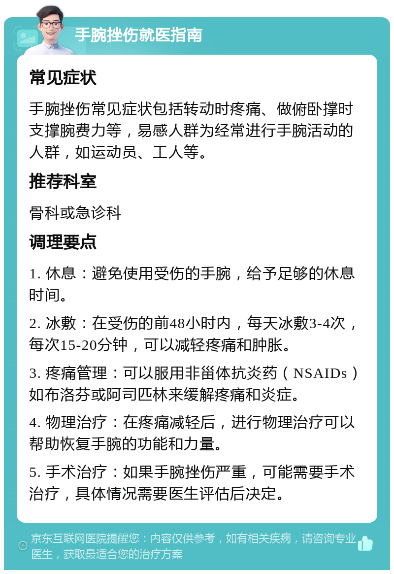 手腕挫伤就医指南 常见症状 手腕挫伤常见症状包括转动时疼痛、做俯卧撑时支撑腕费力等，易感人群为经常进行手腕活动的人群，如运动员、工人等。 推荐科室 骨科或急诊科 调理要点 1. 休息：避免使用受伤的手腕，给予足够的休息时间。 2. 冰敷：在受伤的前48小时内，每天冰敷3-4次，每次15-20分钟，可以减轻疼痛和肿胀。 3. 疼痛管理：可以服用非甾体抗炎药（NSAIDs）如布洛芬或阿司匹林来缓解疼痛和炎症。 4. 物理治疗：在疼痛减轻后，进行物理治疗可以帮助恢复手腕的功能和力量。 5. 手术治疗：如果手腕挫伤严重，可能需要手术治疗，具体情况需要医生评估后决定。