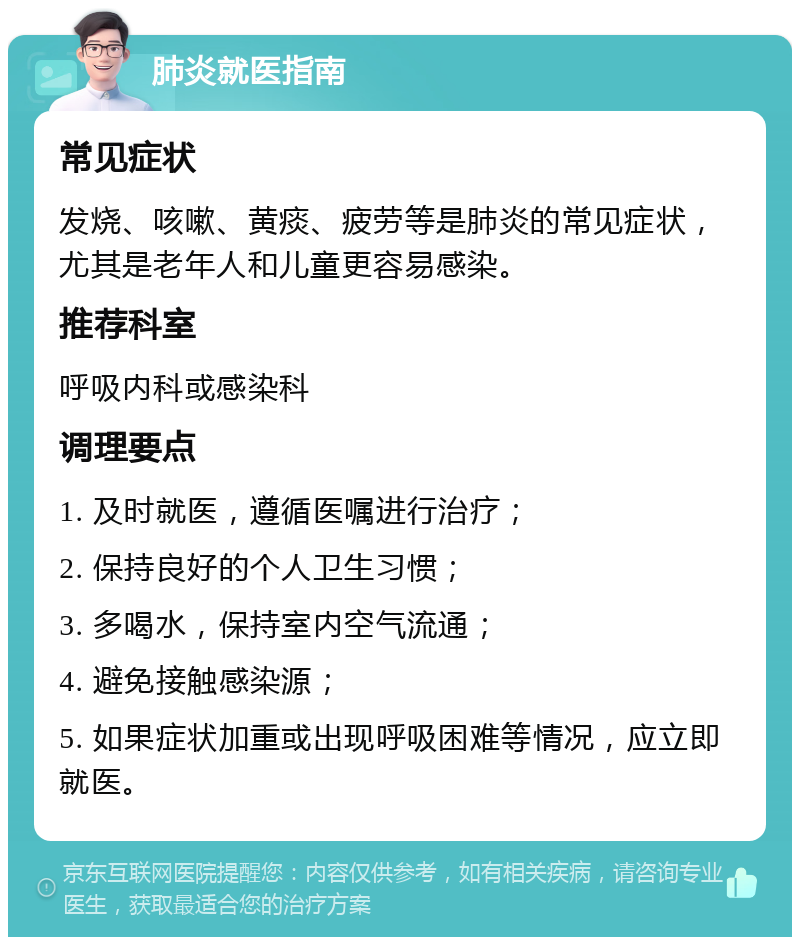 肺炎就医指南 常见症状 发烧、咳嗽、黄痰、疲劳等是肺炎的常见症状，尤其是老年人和儿童更容易感染。 推荐科室 呼吸内科或感染科 调理要点 1. 及时就医，遵循医嘱进行治疗； 2. 保持良好的个人卫生习惯； 3. 多喝水，保持室内空气流通； 4. 避免接触感染源； 5. 如果症状加重或出现呼吸困难等情况，应立即就医。