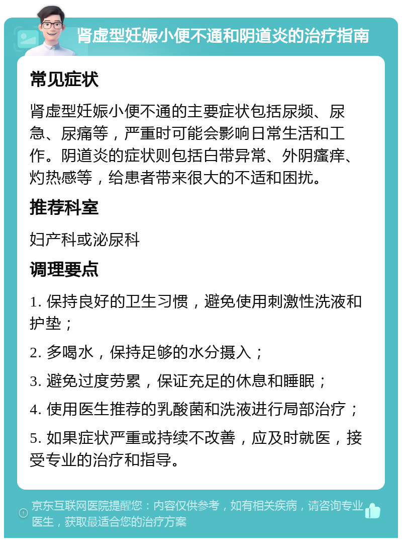 肾虚型妊娠小便不通和阴道炎的治疗指南 常见症状 肾虚型妊娠小便不通的主要症状包括尿频、尿急、尿痛等，严重时可能会影响日常生活和工作。阴道炎的症状则包括白带异常、外阴瘙痒、灼热感等，给患者带来很大的不适和困扰。 推荐科室 妇产科或泌尿科 调理要点 1. 保持良好的卫生习惯，避免使用刺激性洗液和护垫； 2. 多喝水，保持足够的水分摄入； 3. 避免过度劳累，保证充足的休息和睡眠； 4. 使用医生推荐的乳酸菌和洗液进行局部治疗； 5. 如果症状严重或持续不改善，应及时就医，接受专业的治疗和指导。