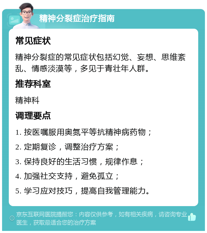 精神分裂症治疗指南 常见症状 精神分裂症的常见症状包括幻觉、妄想、思维紊乱、情感淡漠等，多见于青壮年人群。 推荐科室 精神科 调理要点 1. 按医嘱服用奥氮平等抗精神病药物； 2. 定期复诊，调整治疗方案； 3. 保持良好的生活习惯，规律作息； 4. 加强社交支持，避免孤立； 5. 学习应对技巧，提高自我管理能力。