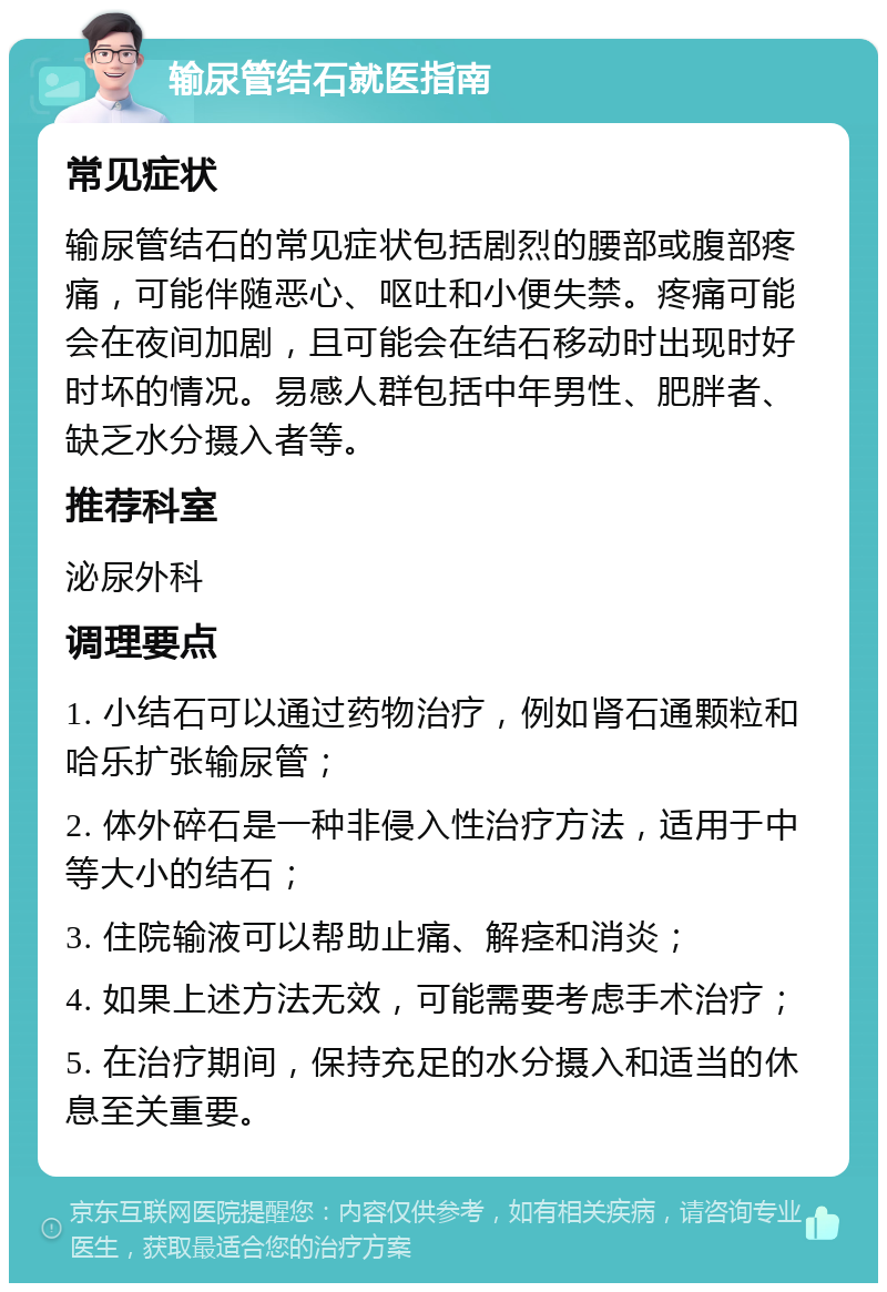 输尿管结石就医指南 常见症状 输尿管结石的常见症状包括剧烈的腰部或腹部疼痛，可能伴随恶心、呕吐和小便失禁。疼痛可能会在夜间加剧，且可能会在结石移动时出现时好时坏的情况。易感人群包括中年男性、肥胖者、缺乏水分摄入者等。 推荐科室 泌尿外科 调理要点 1. 小结石可以通过药物治疗，例如肾石通颗粒和哈乐扩张输尿管； 2. 体外碎石是一种非侵入性治疗方法，适用于中等大小的结石； 3. 住院输液可以帮助止痛、解痉和消炎； 4. 如果上述方法无效，可能需要考虑手术治疗； 5. 在治疗期间，保持充足的水分摄入和适当的休息至关重要。