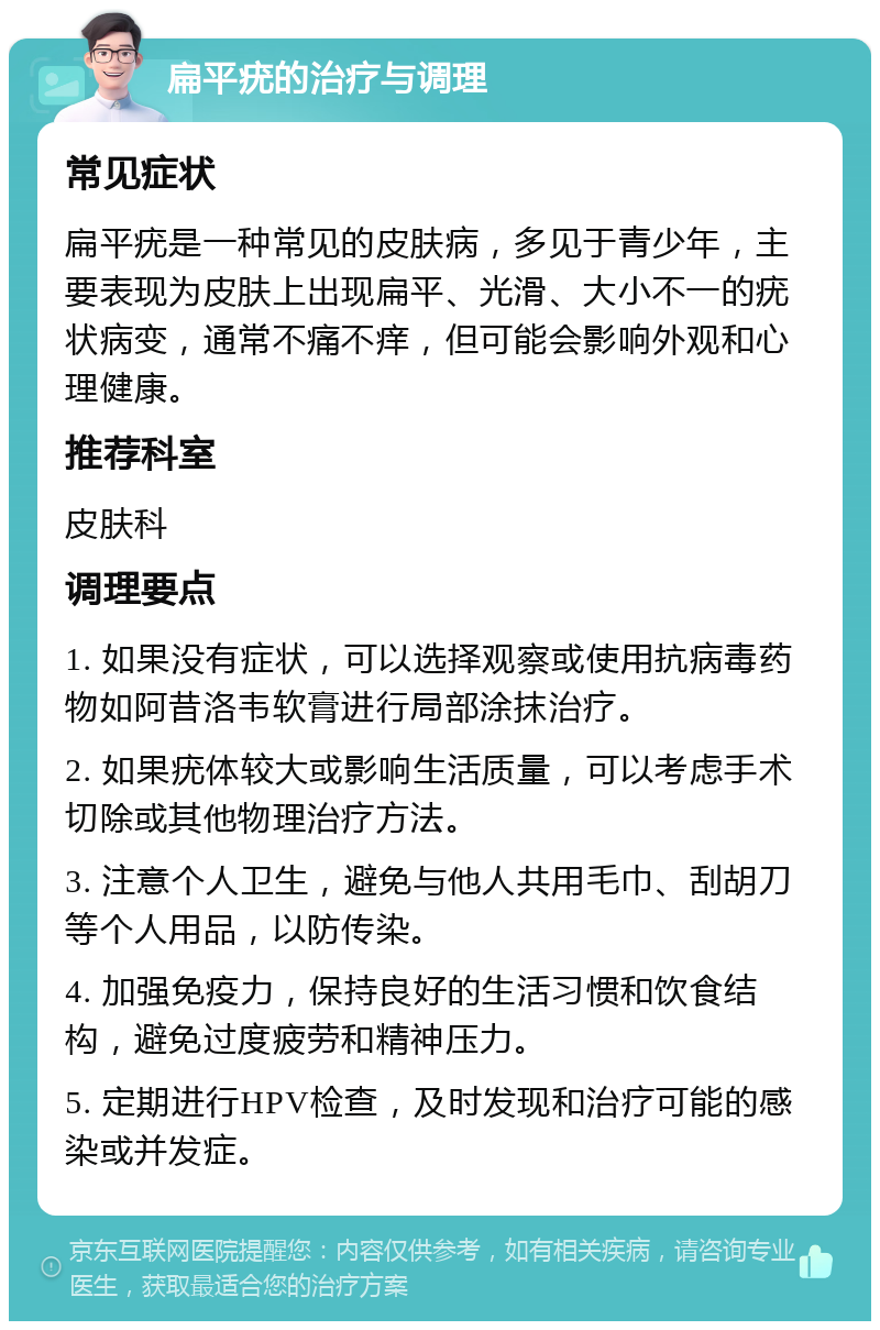 扁平疣的治疗与调理 常见症状 扁平疣是一种常见的皮肤病，多见于青少年，主要表现为皮肤上出现扁平、光滑、大小不一的疣状病变，通常不痛不痒，但可能会影响外观和心理健康。 推荐科室 皮肤科 调理要点 1. 如果没有症状，可以选择观察或使用抗病毒药物如阿昔洛韦软膏进行局部涂抹治疗。 2. 如果疣体较大或影响生活质量，可以考虑手术切除或其他物理治疗方法。 3. 注意个人卫生，避免与他人共用毛巾、刮胡刀等个人用品，以防传染。 4. 加强免疫力，保持良好的生活习惯和饮食结构，避免过度疲劳和精神压力。 5. 定期进行HPV检查，及时发现和治疗可能的感染或并发症。