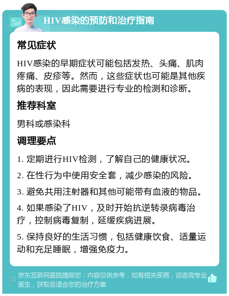 HIV感染的预防和治疗指南 常见症状 HIV感染的早期症状可能包括发热、头痛、肌肉疼痛、皮疹等。然而，这些症状也可能是其他疾病的表现，因此需要进行专业的检测和诊断。 推荐科室 男科或感染科 调理要点 1. 定期进行HIV检测，了解自己的健康状况。 2. 在性行为中使用安全套，减少感染的风险。 3. 避免共用注射器和其他可能带有血液的物品。 4. 如果感染了HIV，及时开始抗逆转录病毒治疗，控制病毒复制，延缓疾病进展。 5. 保持良好的生活习惯，包括健康饮食、适量运动和充足睡眠，增强免疫力。