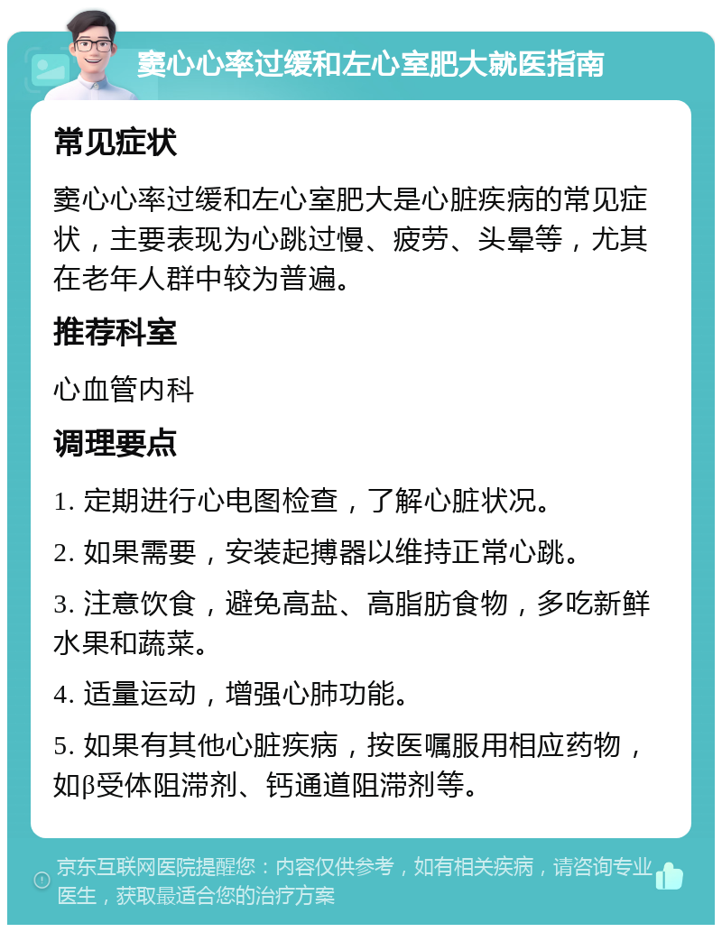 窦心心率过缓和左心室肥大就医指南 常见症状 窦心心率过缓和左心室肥大是心脏疾病的常见症状，主要表现为心跳过慢、疲劳、头晕等，尤其在老年人群中较为普遍。 推荐科室 心血管内科 调理要点 1. 定期进行心电图检查，了解心脏状况。 2. 如果需要，安装起搏器以维持正常心跳。 3. 注意饮食，避免高盐、高脂肪食物，多吃新鲜水果和蔬菜。 4. 适量运动，增强心肺功能。 5. 如果有其他心脏疾病，按医嘱服用相应药物，如β受体阻滞剂、钙通道阻滞剂等。