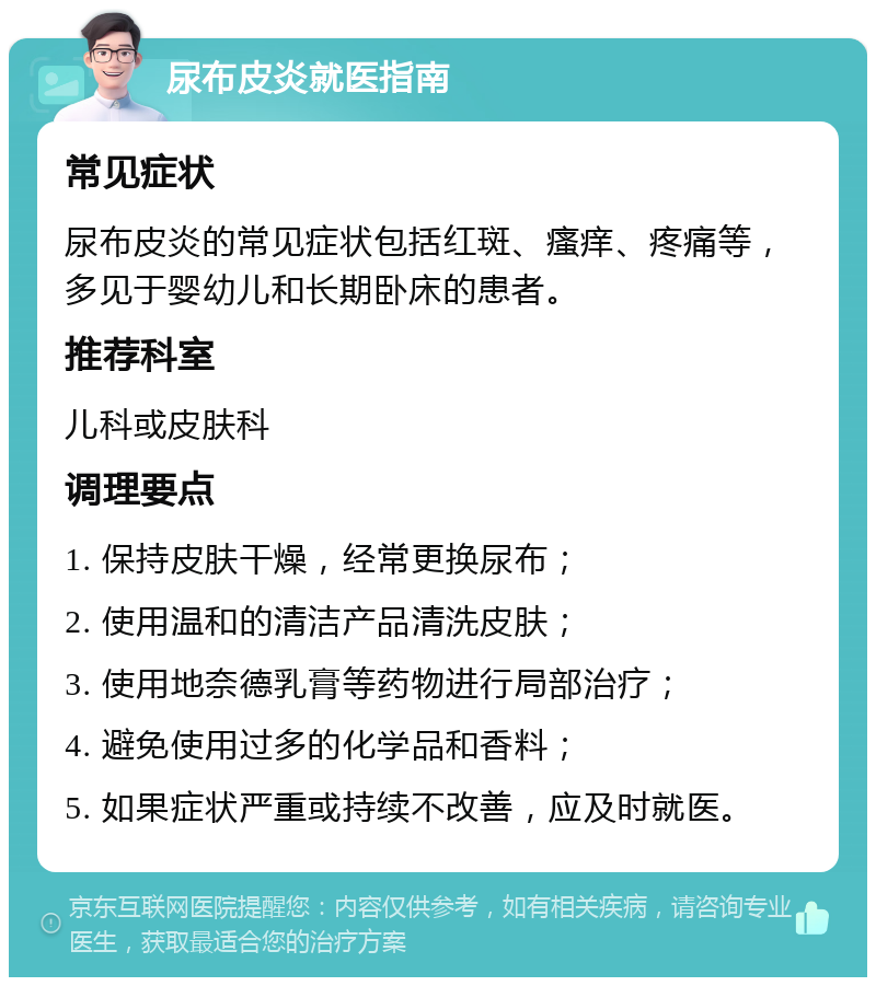 尿布皮炎就医指南 常见症状 尿布皮炎的常见症状包括红斑、瘙痒、疼痛等，多见于婴幼儿和长期卧床的患者。 推荐科室 儿科或皮肤科 调理要点 1. 保持皮肤干燥，经常更换尿布； 2. 使用温和的清洁产品清洗皮肤； 3. 使用地奈德乳膏等药物进行局部治疗； 4. 避免使用过多的化学品和香料； 5. 如果症状严重或持续不改善，应及时就医。